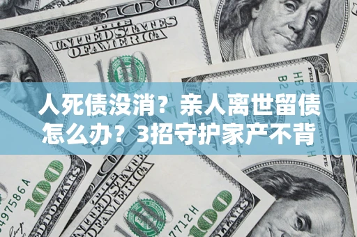 北京人死债没消？亲人离世留债怎么办？3招守护家产不背锅
