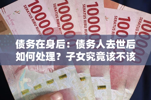 北京债务在身后：债务人去世后如何处理？子女究竟该不该还钱？